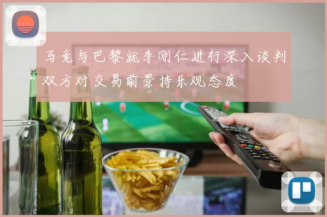 马竞与巴黎就李刚仁进行深入谈判双方对交易前景持乐观态度